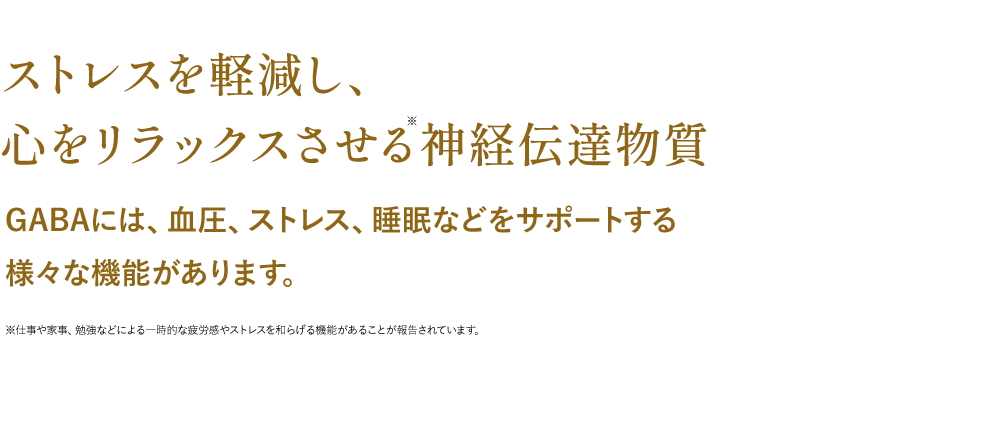 ストレスを軽減し、心をリラックスさせる神経伝達物質GABAには、血圧、ストレス、睡眠などをサポートする様々な機能があります。※仕事や家事、勉強などによる一時的な疲労感やストレスを和らげる機能があることが報告されています。
