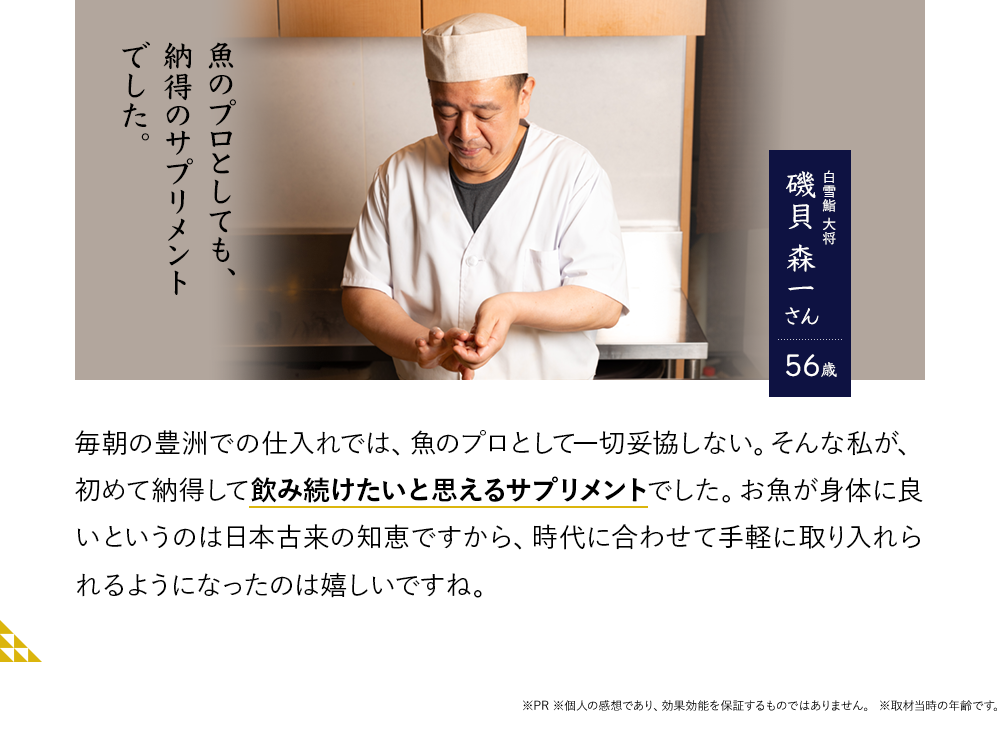 魚のプロとしても、納得のサプリメントでした。白雪鮨 大将 磯貝 森一さん56歳 毎朝の豊洲での仕入れでは、魚のプロとして一切妥協しない。そんな私が、初めて納得して飲み続けたいと思えるサプリメントでした。お魚が身体に良いというのは日本古来の知恵ですから、時代に合わせて手軽に取り入れられるようになったのは嬉しいですね。※PR ※個人の感想であり、効果効能を保証するものではありません。※取材当時の年齢です。