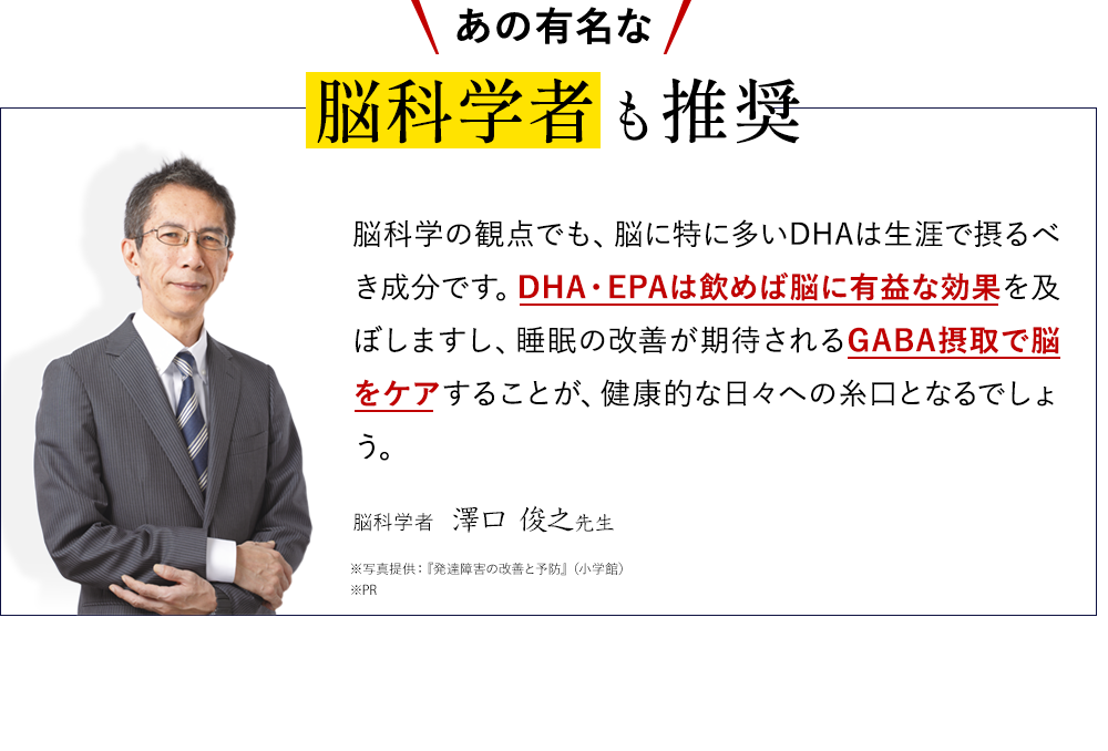 あの有名な脳科学者も推奨脳科学の観点でも、脳に特に多いDHAは生涯で摂るべき成分です。DHA・EPAは飲めば脳に有益な効果を及ぼしますし、睡眠の改善が期待されるGABA摂取で脳をケアすることが、健康的な日々への糸口となるでしょう。脳科学者 澤口 俊之先生 ※写真提供:『発達障害の改善と予防』(小学館)※PR