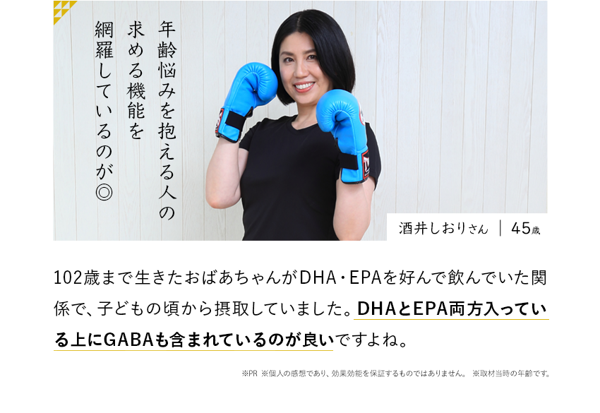 年齢悩みを抱える人の求める機能を網羅しているのが◎102歳まで生きたおばあちゃんがDHA・EPAを好んで飲んでいた関係で、子どもの頃から摂取していました。DHAとEPA両方入っている上にGABAも含まれているのが良いですよね。※PR ※個人の感想であり、効果効能を保証するものではありません。 ※取材当時の年齢です。酒井しおりさん 45歳