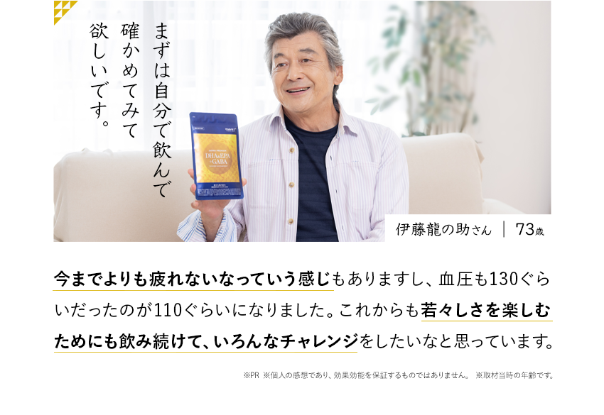 まずは自分で飲んで確かめてみて欲しいです。伊藤龍の助さん 今までよりも疲れないなっていう感じもありますし、血圧も130ぐらいだったのが110ぐらいになりました。これからも若々しさを楽しむためにも飲み続けて、いろんなチャレンジをしたいなと思っています。※PR ※個人の感想であり、効果効能を保証するものではありません。※取材当時の年齢です。