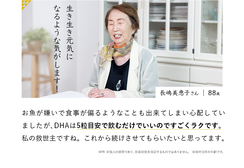 生き生き元気になるような気がします! 長嶋美恵子さん お魚が嫌いで食事が偏るようなことも出来てしまい心配していましたが、DHAは5粒飲むだけでいいのですごくラクです。私の救世主ですね。これから続けさせてもらいたいと思ってます。※PR ※個人の感想であり、効果効能を保証するものではありません。 ※取材当時の年齢です。