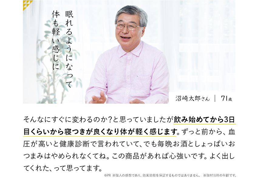眠れるようになって体も軽い感じに そんなにすぐに変わるのか?と思っていましたが飲み始めてから3日目くらいから寝つきが良くなり体が軽く感じます。ずっと前から、血圧が高いと健康診断で言われていて、でも毎晩お酒としょっぱいおつまみはやめられなくてね。この商品があれば心強いです。よく出してくれた、って思ってます。※PR ※個人の感想であり、効果効能を保証するものではありません。 ※取材当時の年齢です。沼崎太郎さん71歳