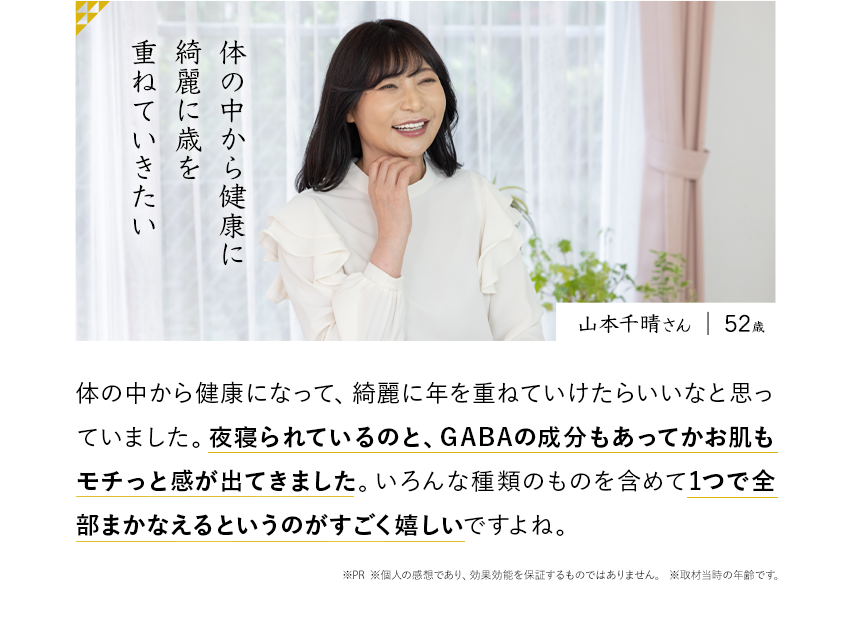 山本千晴さん 52歳 体の中から健康に綺麗に歳を重ねていきたい 体の中から健康になって、綺麗に年を重ねていけたらいいなと思っていました。夜寝られているのと、GABAの成分もあってかお肌もモチっと感が出てきました。感が出てきました。いろんな種類のものを含めて1つで全部まかなえるというのがすごく嬉しいですよね。※PR ※個人の感想であり、効果効能を保証するものではありません。※取材当時の年齢です。