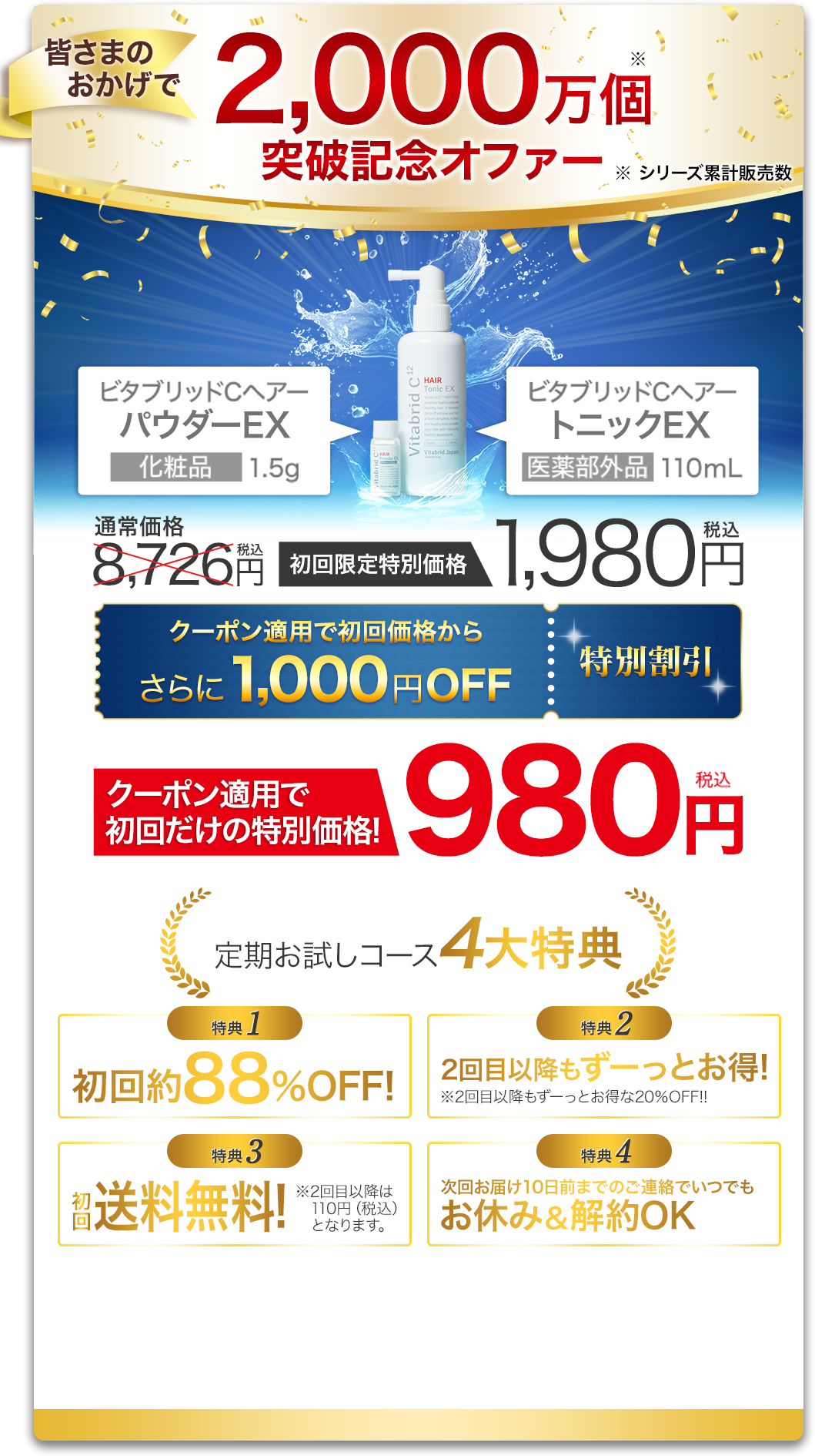皆さまのおかげで2,000万個突破記念オファー※※シリーズ累計販売数ビタブリッドCヘアーパウダーEX 化粧品 1.5gビタブリッドCヘアートニックEX 医薬部外品 110mL通常価格8,726円税込初回限定特別価格1,980円税込クーポン適用で初回価格からさらに1,000円OFF特別割引クーポン適用で初回だけの特別価格!980円税込定期お試しコース4大特典特典1 初回約88%OFF!特典2 2回目以降もずーっとお得!※2回目以降もずーっとお得な20%OFF!!特典3 初回送料無料!※2回目以降は110円(税込)となります。特典4 次回お届け10日前までのご連絡でいつでもお休み&解約OK