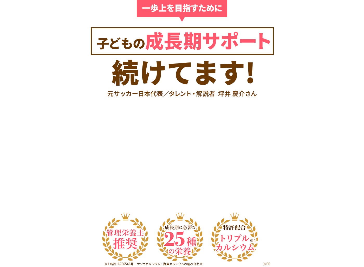 一歩上を目指すために 子どもの成長期サポート 続けてます! 元サッカー日本代表/タレント・解説者 坪井慶介さん 管理栄養士推奨 成長期に必要な25種の栄養 特許配合トリプルカルシウム※1 ※1特許:6626546号 サンゴカルシウム×海藻カルシウムの組み合わせ
