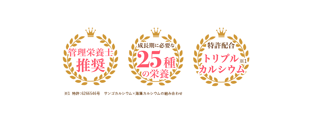 管理栄養士推奨 成長期に必要な25種の栄養 特許配合トリプルカルシウム※1 ※1特許:6266546号 サンゴカルシウム×海藻カルシウムの組み合わせ