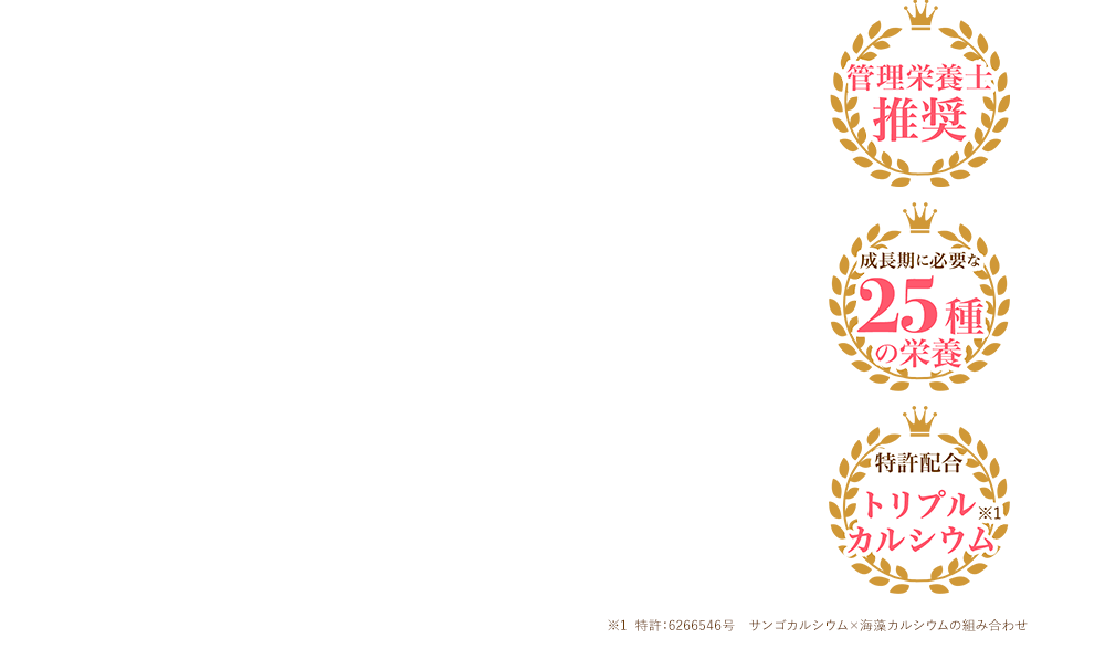 栄養管理士推奨 成長期に必要な25種の栄養 特許配合トリプルカルシウム※1 ※1 特許:6266546号 サンゴカルシウム×海藻カルシウムの組み合わせ