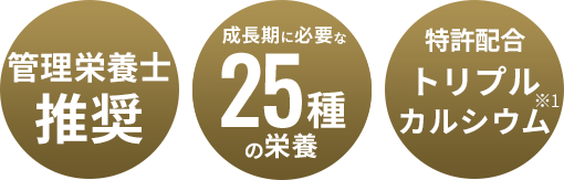 管理栄養士推奨 成長期に必要な25種の栄養 特許配合トリプルカルシウム※1 ※1特許:6266546号 サンゴカルシウム×海藻カルシウムの組み合わせ