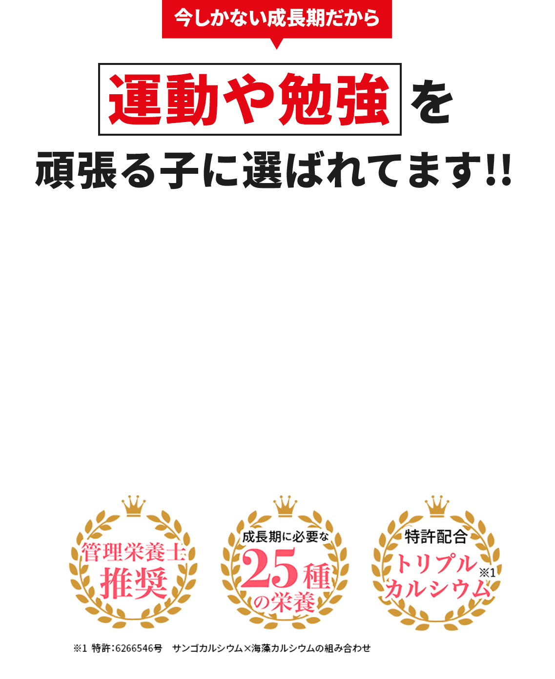 今しかない成長期だから 運動や勉強を頑張る子に選ばれてます!! 管理栄養士推奨 成長期に必要な25種の栄養 特許配合トリプルカルシウム※1 ※1特許:6266546号 サンゴカルシウム×海藻カルシウムの組み合わせ