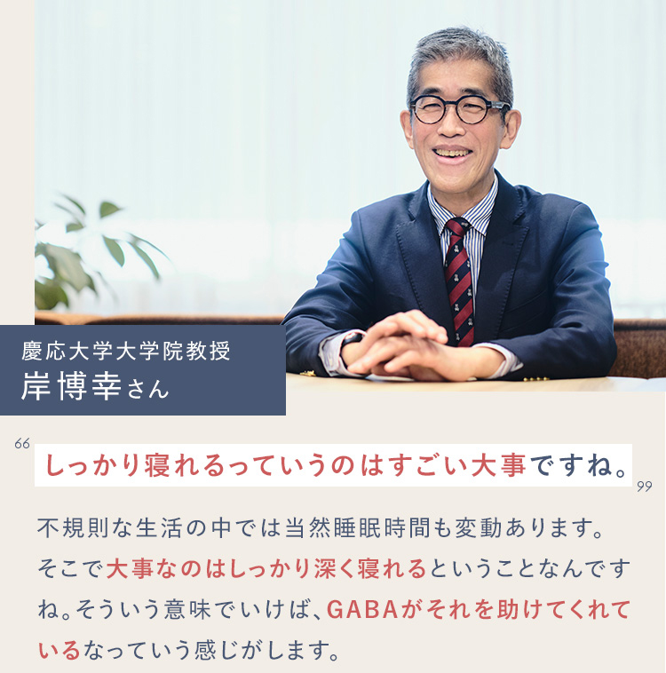 慶応大学大学院教授 岸博幸さん しっかり寝れるっていうのはすごい大事ですね。不規則な生活の中では当然睡眠時間も変動あります。そこで大事なのはしっかり深く寝れるということなんですね。そういう意味でいけば、GABAがそれを助けてくれているなっていう感じがします。