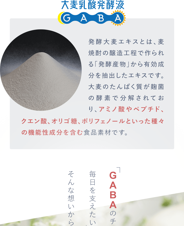 発酵大麦エキスとは、麦焼酎の醸造工程で作られる「発酵産物」から有効成分を抽出したエキスです。
					大麦のたんぱく質が麹菌の酵素で分解されており、アミノ酸やペプチド、クエン酸、オリゴ糖、ポリフェノールといった種々の機能性成分を含む食品素材です。クエン酸、オリゴ糖、ポリフェノールといった種々の機能性成分を含む食品素材です。