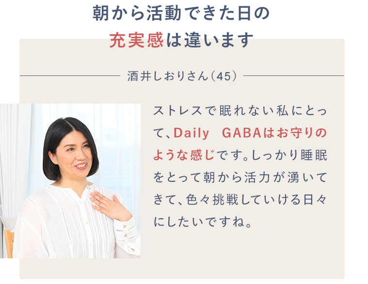 朝から活動できた日の充実感は違います 酒井しおりさん(45)ストレスで不眠の私にとって、Daily GABAはお守りのような感じです。しっかり睡眠をとって朝から活力が湧いてきて、色々挑戦していける日々にしたいですね。
