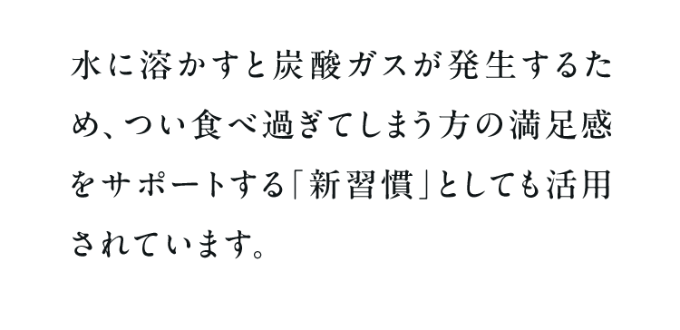 水に溶かすと炭酸ガスが発生するため、つい食べ過ぎてしまう方の満足感をサポートする「新習慣」としても活用されています。