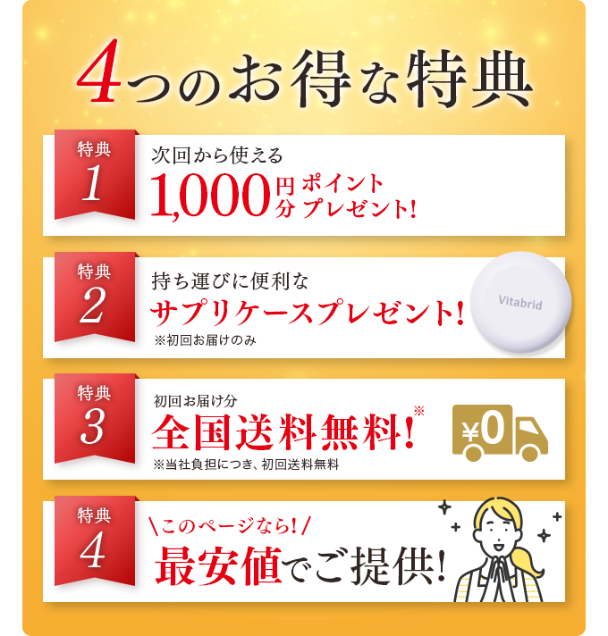 4つのお得な特典 特典1 次回から使える1,000円分ポイントプレゼント 特典2 持ち運びに便利な便利なサプリケースプレゼント! 特典3 初回お届け分全国送料無料! 特典4 このページなら!最安値でご提供!