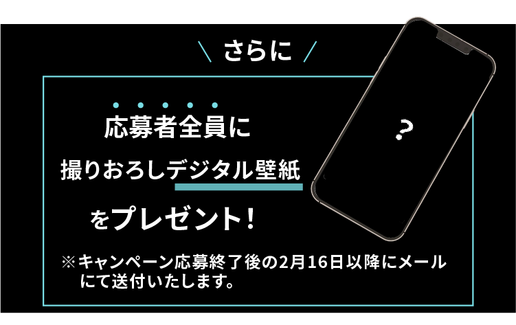 さらに！応募者全員に撮り下ろしデジタル壁紙をプレゼント！※キャペーン期間終了後メールにて送付いたします