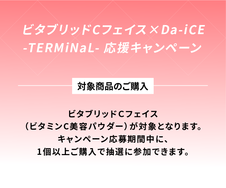 ビタブリッドCフェイス × Da-iCe -TERMiNaL- 応援キャンペーン 対象商品のご購入 ビタブリッドCフェイス（ビタミンC美容パウダー）が対象となります。キャンペーン応募期間中に、1個以上ご購入で抽選に参加できます。