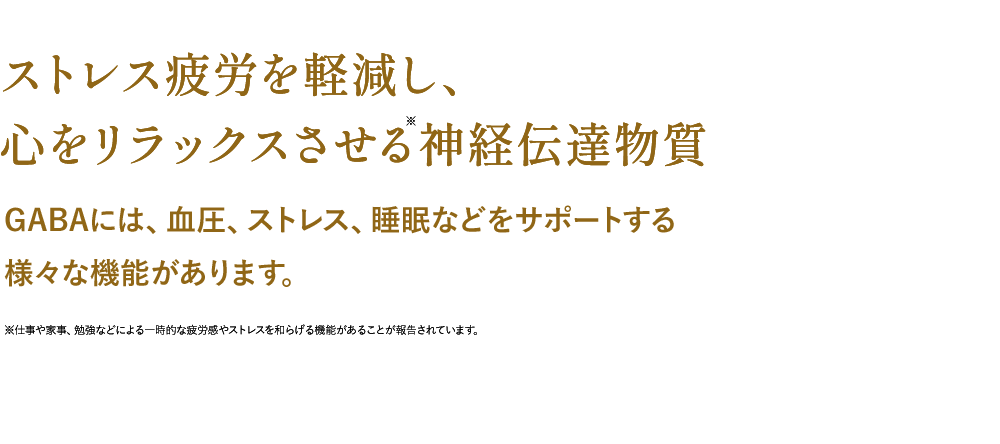 ストレス疲労を軽減し、心をリラックスさせる神経伝達物質GABAには、血圧、ストレス、睡眠などをサポートする様々な機能があります。※仕事や家事、勉強などによる一時的な疲労感やストレスを和らげる機能があることが報告されています。