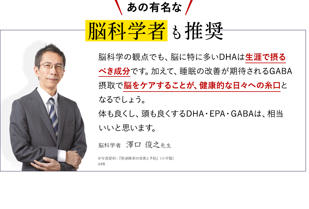 脳科学の観点でも、脳に特に多いDHAは生涯で取るべき成分です。加えて、睡眠の改善が期待されるGABA摂取で脳をケアすることが、健康的な日々への糸口となるでしょう。体も良くし、頭も良くするDHA・EPA・GABAは、相当いいと思います。脳科学者　澤口 俊之先生　※写真提供：『発達障害の改善と予防』（小学館）