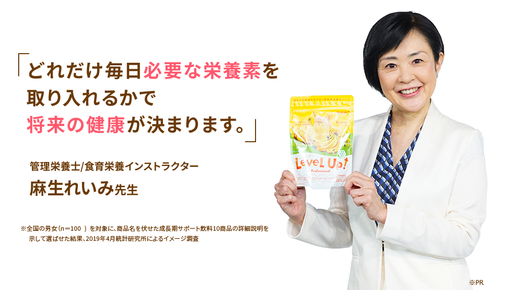 どれだけ毎日必要な栄養素を取り入れるかで将来の健康が決まります。管理栄養士/食育栄養インストラクター麻生れいみ先生※全国の男女（n=100）を対象に、商品名を伏せた食品摂取サポート飲料10商品の早朝説明を示して選ばせた結果。2019年4月株式会社HRC調査によるイメージ調査 ※PR