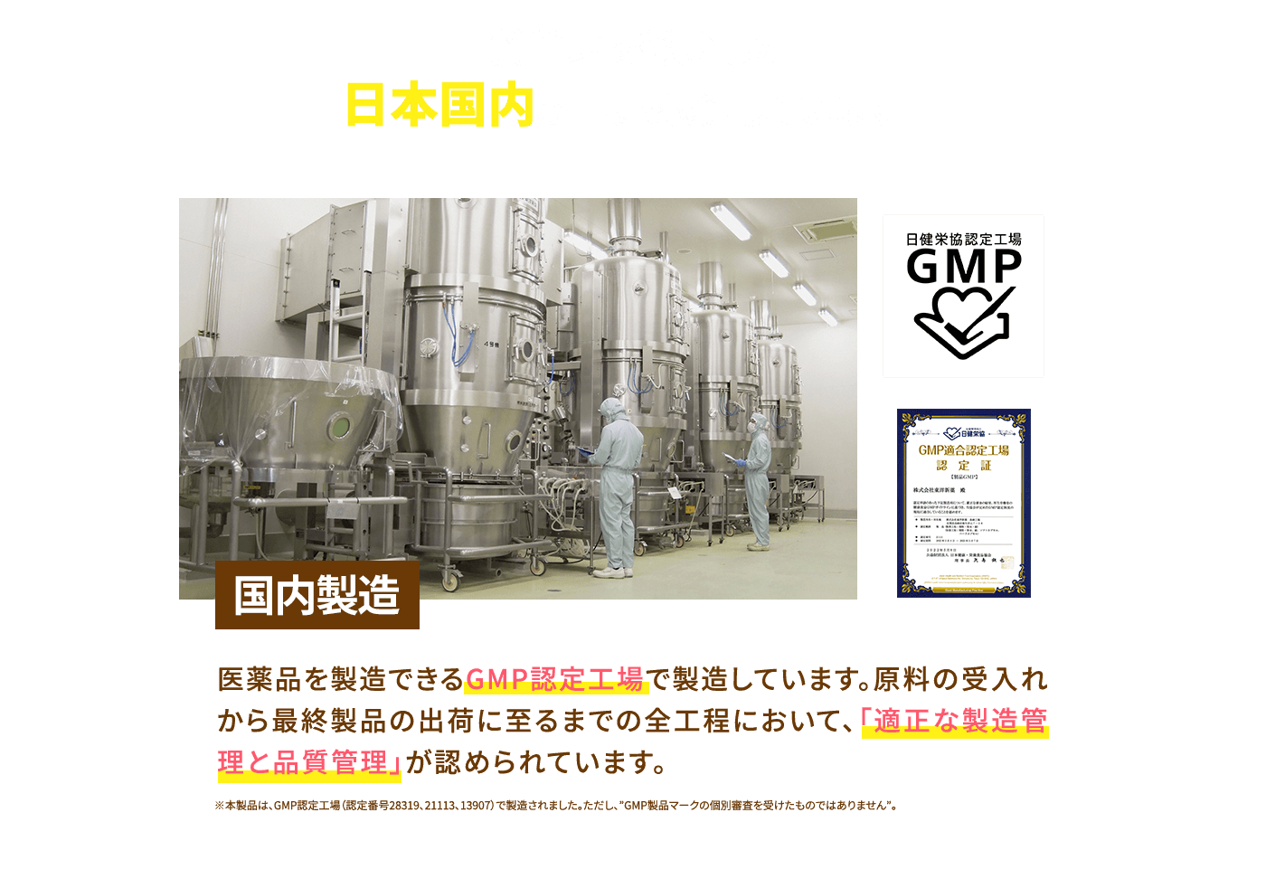 品質管理を徹底した日本国内の工場で製造しています 医薬品を製造できる国内のGMP認定工場で製造しています。原料の受入れから最終製品の出荷に至るまでの全工程において、「適正な製造管理と品質管理」が認められています。 ※本製品は、GMP認定工場（認定番号28319、21113、13907）で製造されました。ただし、”GMP製品マークの個別審査を受けたものではありません。