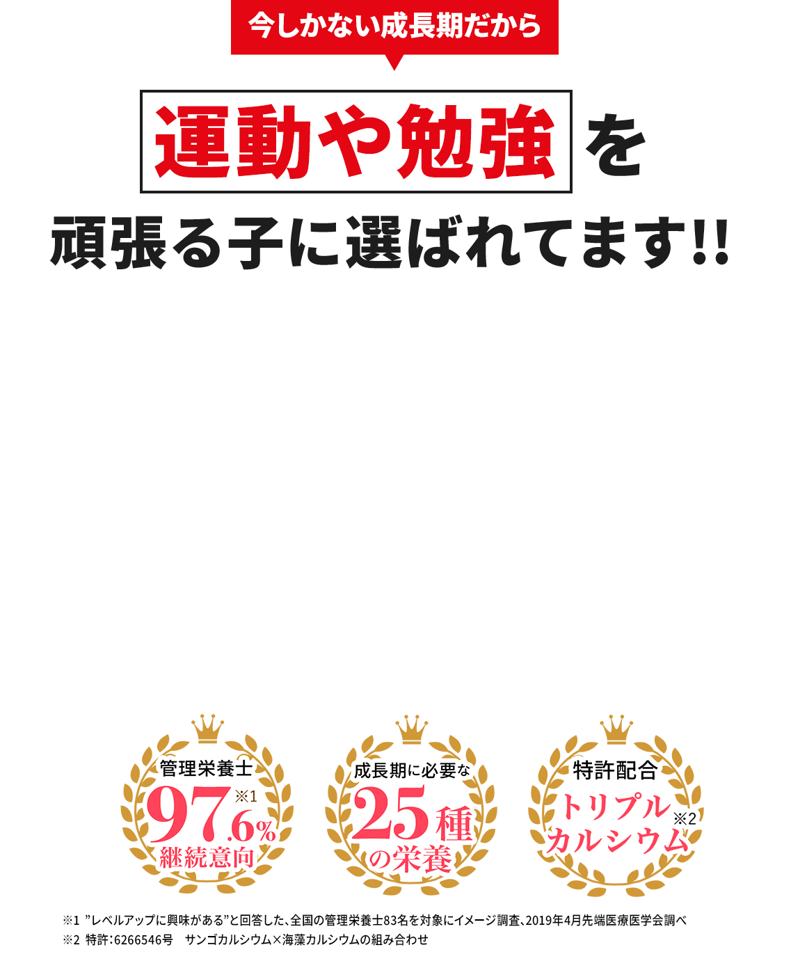 今しかない成長期だから 運動や勉強を頑張る子に選ばれてます!! 管理栄養士97.6%継続意向※1 成長期に必要な25種の栄養 特許配合トリプルカルシウム※2※1「レベルアップ」に興味があると回答した、全国の管理栄養士83名を対象にイメージ調査。2019年4月先端医療学会調べ ※2 特許：6266546号 サンゴカルシウム×海藻カルシウムの組み合わせ
