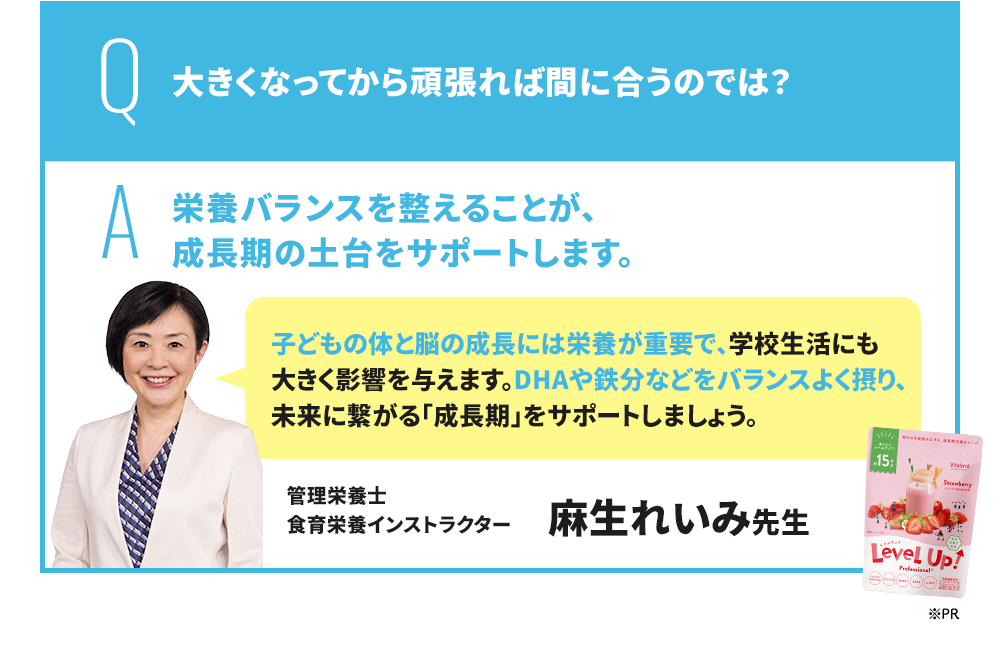 Q 大きくなってから頑張れば間に合うのでは？ A 成長期にバランスの良い栄養を摂ることが、勉強を頑張る子に非常に重要です。 EPA・DHA・GABAをはじめ、スマートフォンやタブレット学習が当たり前になっている現代の子どもには、ルテイン・マキベリーも積極的に摂ることがおすすめです。 管理栄養士/米国NTI認定栄養コンサルタント 豊永彩子先生