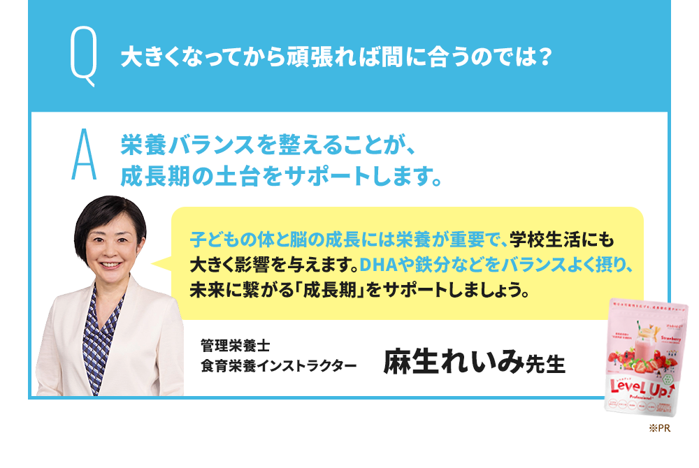 Q 大きくなってから頑張れば間に合うのでは？ A 成長期にバランスの良い栄養を摂ることが、勉強を頑張る子に非常に重要です。 EPA・DHA・GABAをはじめ、スマートフォンやタブレット学習が当たり前になっている現代の子どもには、ルテイン・マキベリーも積極的に摂ることがおすすめです。 管理栄養士/米国NTI認定栄養コンサルタント 豊永彩子先生