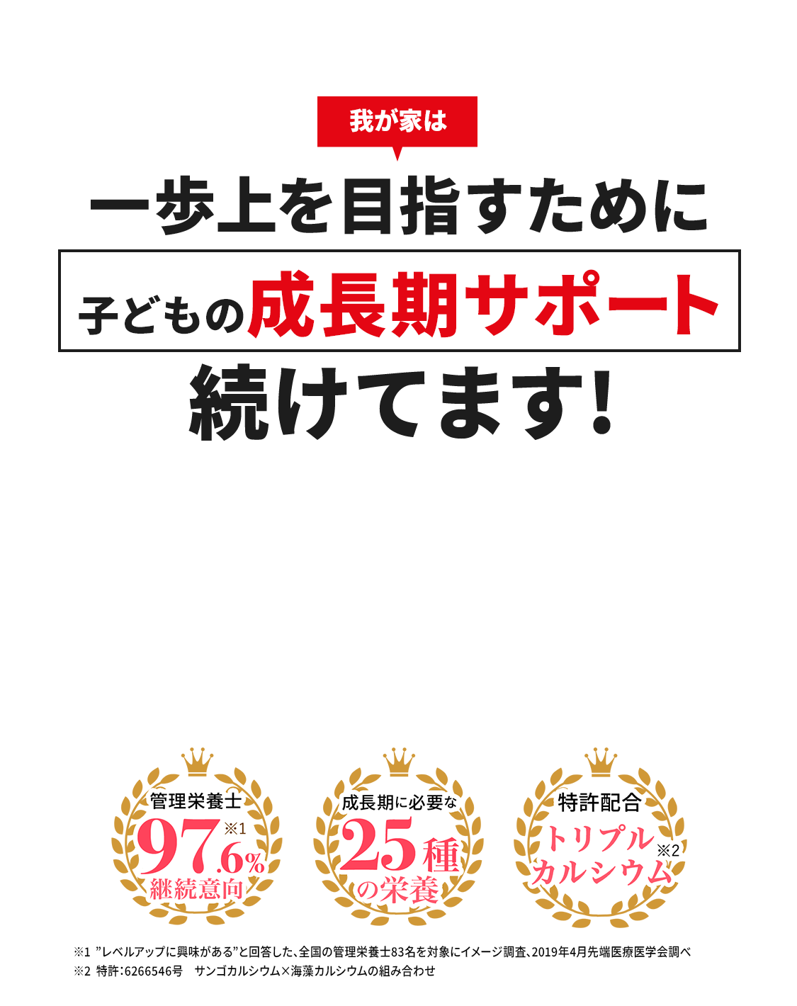 我が家は 一歩上を目指すために 子どもの成長期サポート 続けてます！ 管理栄養士97.6%継続意向※1 成長期に必要な25種の栄養 特許配合トリプルカルシウム※2※1「レベルアップ」に興味があると回答した、全国の管理栄養士83名を対象にイメージ調査。2019年4月先端医療学会調べ ※2 特許：6266546号 サンゴカルシウム×海藻カルシウムの組み合わせ