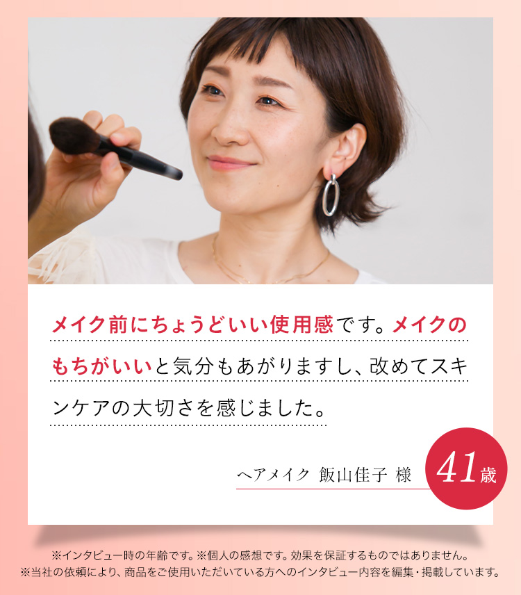メイク前にちょうどいい使用感でノリを良くしてくれます。夕方になるとメイク崩れが気になっていたのですがもちが良くなりました。ヘアメイク 飯山佳子 様※インタビュー時の年齢です。※個人の感想です。効果を保証するものではありません。