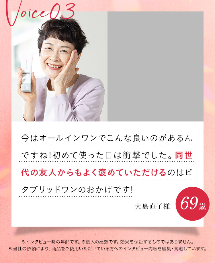 今はオールインワンでこんな良いのがあるんですね!初めて使った日は衝撃でした。同世代の友人からもよく褒めていただけるのはビタブリッドワンのおかげです!大島直子様69歳※インタビュー時の年齢です。※個人の感想です。効果を保証するものではありません。