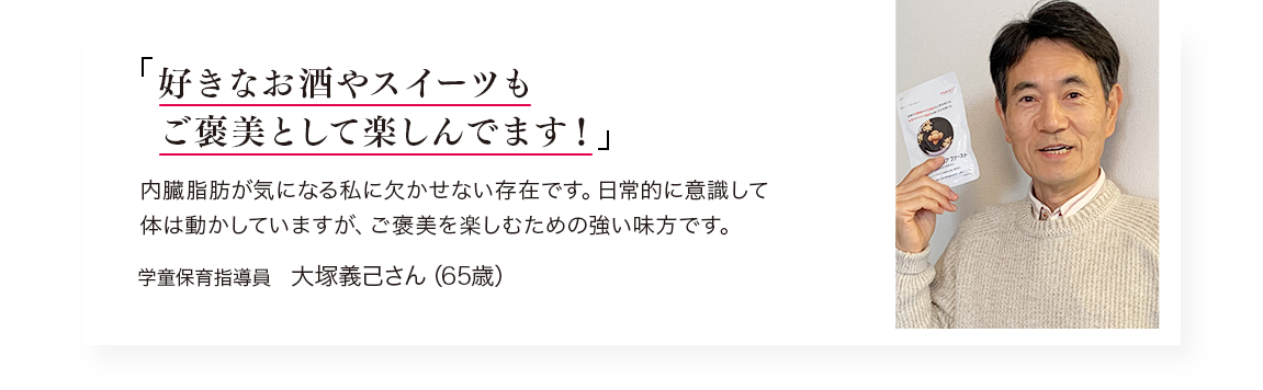 「大好きなお酒やスイーツはやめられない!」内脂肪が気になる私には欠かせない存在です。、、、／学童保育指導員　大塚さん（65歳）