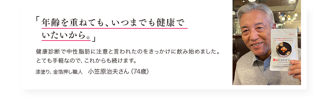「年齢を重ねても、いつまでも健康でいたいから。」健康診断で中性脂肪に注意と言われたのをきっかけに飲み始めました。／漆塗り、金箔押し職人　小笠原治夫さん（74歳）