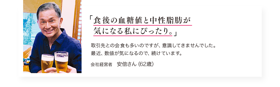 「食後の血糖値と中性脂肪が気になり始めた私にぴったり。」取引先との会食も多いのですが、意識してきませんでした。 最近、数値が気になるので、続けています。／会社経営者　安倍さん（62歳）