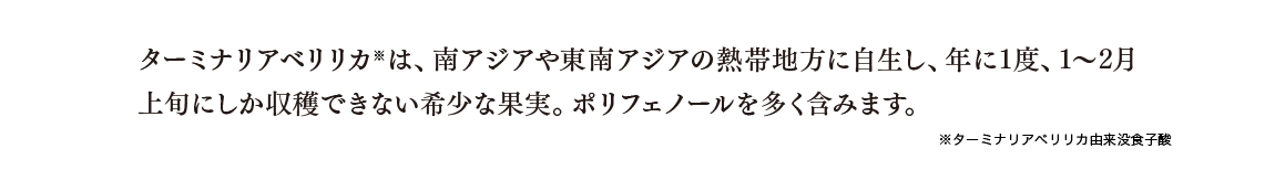 ターミナリアベリリカ※は、南アジアや東南アジアの熱帯地方に自生し、年に1度、1～2月上旬にしか収穫できない希少な果実。ポリフェノールを多く含みます。 ※ターミナリアベリリカ由来没食子酸