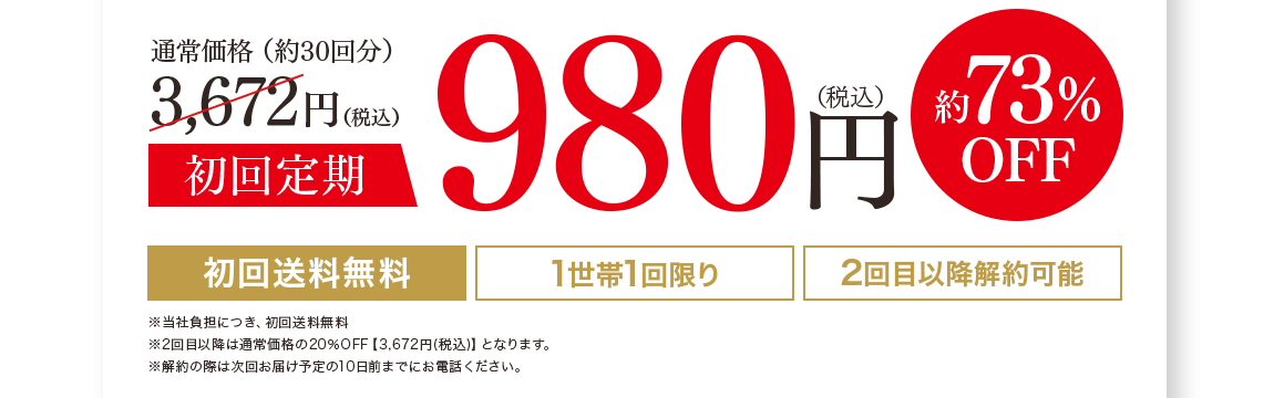 通常価格（約30回分）3,672円（税込）初回定期980円（税込）73%off 1世帯1回限り 2回目以降解約可能※2回目以降は通常価格の20%OFF【3,672円(税込)】となります。※購入回数の縛りなし