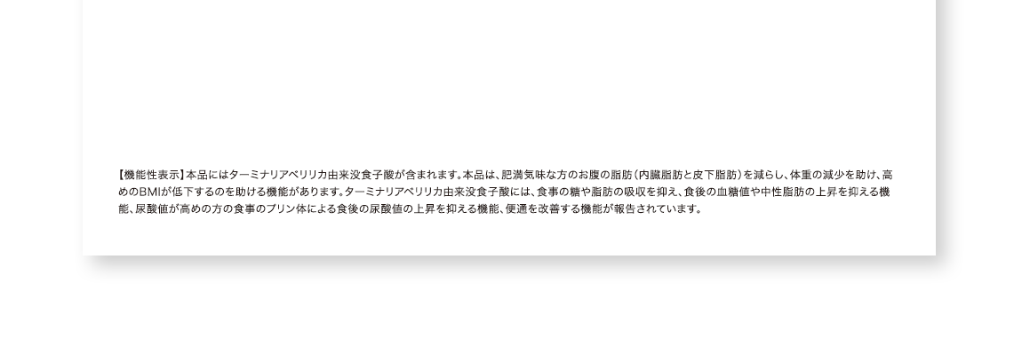 【機能性表示】本品にはターミナリアベリリカ由来没食子酸が含まれます。本品は、肥満気味な方のお腹の脂肪（内臓脂肪と皮下脂肪）を減らし、体重が減少するのを助け、高めのBMIが低下するのを助ける機能があります。また、ターミナリアベリリカ由来没食子酸には、食事の糖や脂肪の吸収を抑え、食後の血糖値や中性脂肪の上昇を抑える機能、尿酸値が高めの方の食事のプリン体による食後の尿酸値の上昇を抑える機能が報告されています。