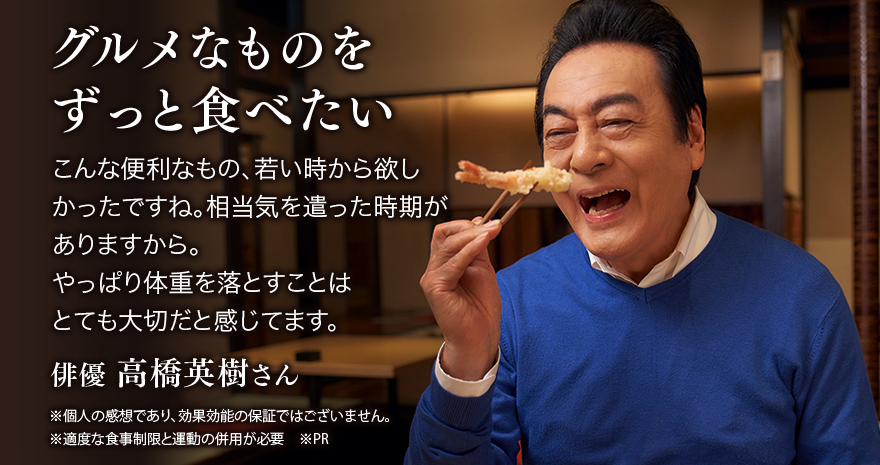 グルメなものをずっと食べたい こんな便利なもの、若い時から欲しかったですね。相当気を遣った時期がありますから。やっぱり体重を落とすことはとても大切だと感じてます。 俳優 高橋英樹さん ※個人の感想であり、効果効能の保証ではございません。 ※適度な食事制限と運動の併用が必要 ※PR