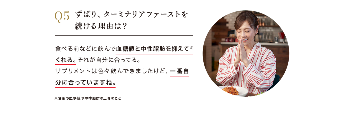 Q.ずばり、ターミナリアファーストを続ける理由は？ A.食べる前などに飲んで血糖値と中性脂肪を抑えて*くれる。*食後の血糖値や中性脂肪の上昇のこと