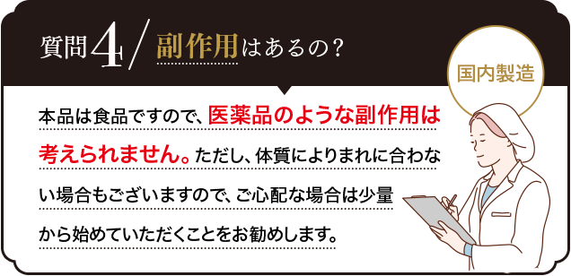 Q.副作用はあるの？A.お薬のような副作用はございません。また、本品は品質管理を徹底して日本の工場で製造しています。安心してご利用ください。
