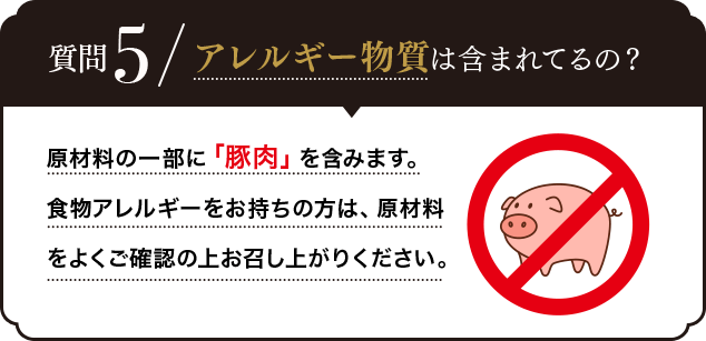Q.アレルギー物質は含まれているの？A.原材料の一部に「豚肉」を含みます。食物アレルギーをお持ちの方は、原材料をよくご確認の上お召し上がりください。