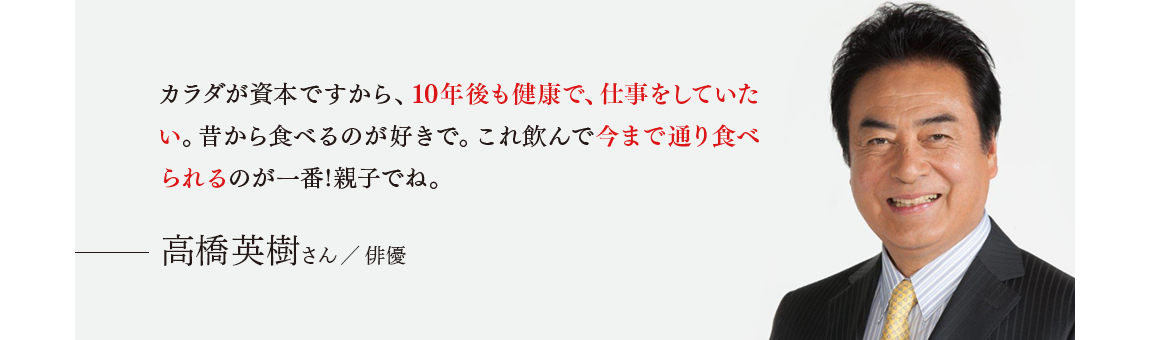 「カラダが資本ですから、10年後も健康で、仕事をしていたい。昔から食べるのが好きで。これ飲んで今まで通り食べられるのが一番!親子でね。」 高橋英樹さん／俳優