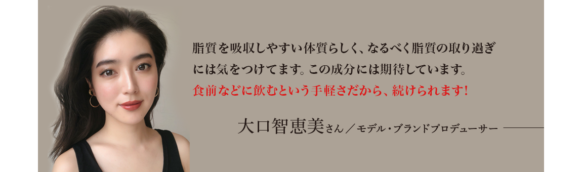 「脂質を吸収しやすい体質らしく、なるべく脂質の取り過ぎには気をつけてます。この成分には期待しています。食前などに飲むという手軽さだから、続けられます!」 大口智恵美さん／モデル・ブランドプロデューサー