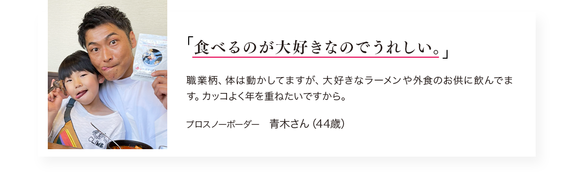 「食べるのが大好きなのでうれしい。」職業柄、体は動かしてますが、大好きなラーメンや外食のお供に飲んでます。カッコよく年を重ねたいですから。／プロスノーボーダー　青木さん（44歳）