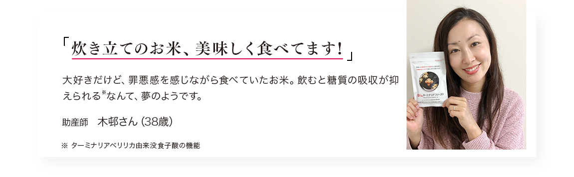 「炊き立てのお米、美味しく食べてます!」大好きだけど、罪悪感を感じながら食べていたお米。飲むと糖質の吸収が抑えられる※なんて、夢のようです。／助産師　木邨さん（38歳）※ターミナリアベリリカ由来没食子酸の機能