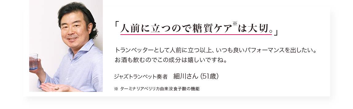 「人前に立つので糖質ケア※は大切。」トランぺッターとして人前に立つ以上、いつも良いパフォーマンスを出したい。 お酒も飲むのでこの成分は嬉しいですね。／ジャズトランペット奏者　細川さん（51歳）※ターミナリアベリリカ由来没食子酸の機能