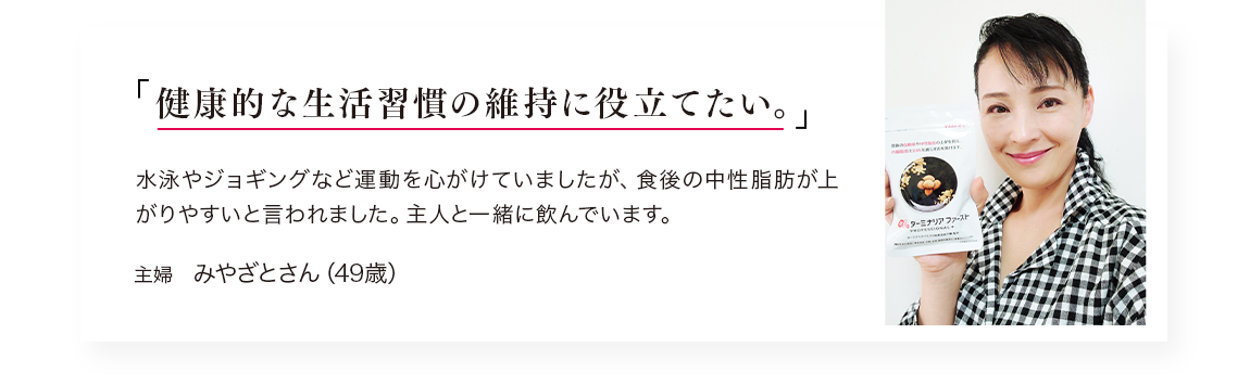 「健康的な生活習慣の維持に役立てたい。」水泳やジョギングなど運動を心がけていますが、食後の中性脂肪が上がりやすいと言われました。主人と一緒に飲んでいます。／主婦　みやざとさん（49歳）