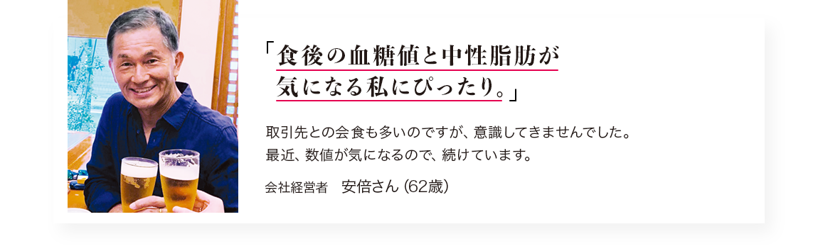 「食後の血糖値と中性脂肪が気になり始めた私にぴったり。」取引先との会食も多いのですが、意識してきませんでした。 最近、数値が気になるので、続けています。／会社経営者　安倍さん（62歳）