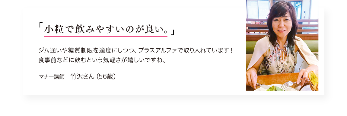 「小粒で飲みやすいのが良い。」ジム通いや糖質制限を適度にしつつ、プラスアルファで取り入れています！食事前に飲むという手軽さが嬉しいですね。／マナー講師　竹沢さん（56歳）