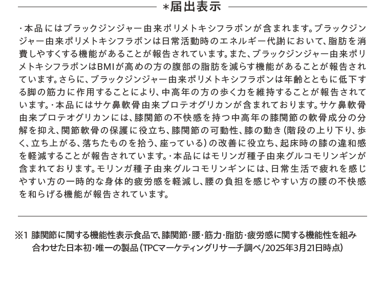 ・本品にはブラックジンジャー由来ポリメトキシフラボンが含まれます。ブラックジンジャー由来ポリメトキシフラボンは日常活動時のエネルギー代謝において、脂肪を消費しやすくする機能があることが報告されています。また、ブラックジンジャー由来ポリメトキシフラボンはBMIが高めの方の腹部の脂肪を減らす機能があることが報告されています。さらに、ブラックジンジャー由来ポリメトキシフラボンは年齢とともに低下する脚の筋力に作用することにより、中高年の方の歩く力を維持することが報告されています。・本品にはサケ鼻軟骨由来プロテオグリカンが含まれております。サケ鼻軟骨由来プロテオグリカンには、膝関節の不快感を持つ中高年の膝関節の軟骨成分の分解を抑え、関節軟骨の保護に役立ち、膝関節の可動性、膝の動き（階段の上り下り、歩く、立ち上がる、落ちたものを拾う、座っている）の改善に役立ち、起床時の膝の違和感を軽減することが報告されています。・本品にはモリンガ種子由来グルコモリンギンが含まれております。モリンガ種子由来グルコモリンギンには、日常生活で疲れを感じやすい方の一時的な身体的疲労感を軽減し、腰の負担を感じやすい方の腰の不快感を和らげる機能が報告されています。※1 膝関節に関する機能性表示食品で、膝関節・腰・筋力・脂肪・疲労感に関する機能性を組み合わせた日本初・唯一の製品（TPCマーケティングリサーチ調べ/2025年3月21日時点）